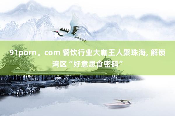91porn。com 餐饮行业大咖王人聚珠海, 解锁湾区“好意思食密码”