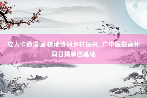 成人卡通漫画 校地协同乡村振兴, 广中医在高州同日揭牌四基地