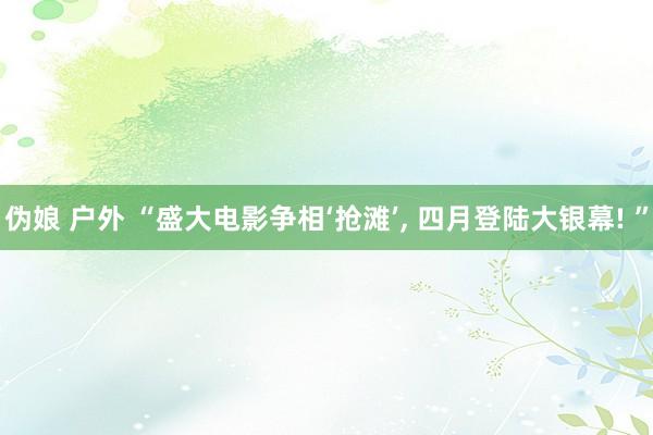伪娘 户外 “盛大电影争相‘抢滩’, 四月登陆大银幕! ”