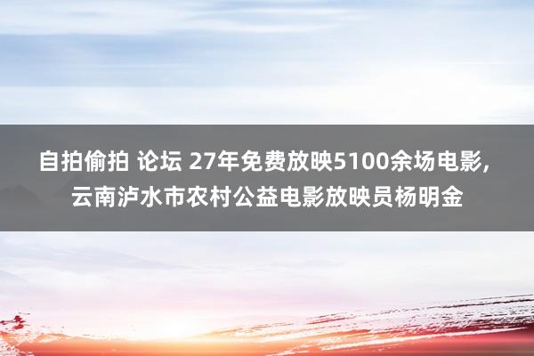 自拍偷拍 论坛 27年免费放映5100余场电影, 云南泸水市农村公益电影放映员杨明金