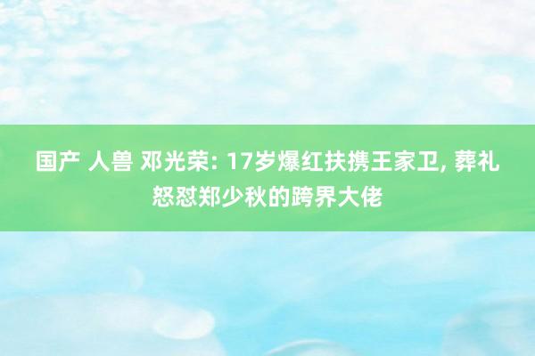国产 人兽 邓光荣: 17岁爆红扶携王家卫, 葬礼怒怼郑少秋的跨界大佬