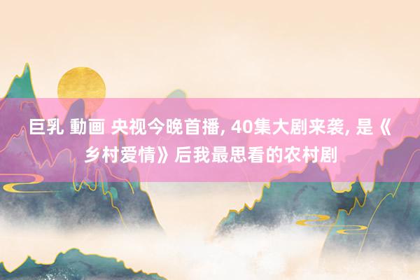 巨乳 動画 央视今晚首播, 40集大剧来袭, 是《乡村爱情》后我最思看的农村剧