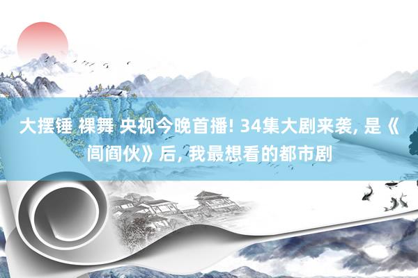 大摆锤 裸舞 央视今晚首播! 34集大剧来袭, 是《闾阎伙》后, 我最想看的都市剧