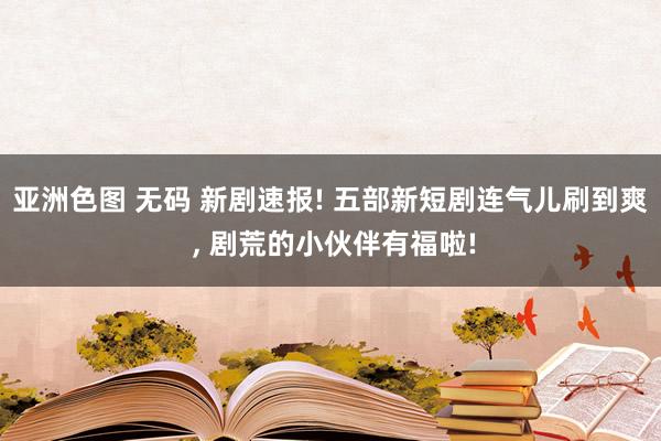 亚洲色图 无码 新剧速报! 五部新短剧连气儿刷到爽 , 剧荒的小伙伴有福啦!