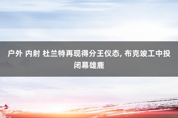 户外 内射 杜兰特再现得分王仪态， 布克竣工中投闭幕雄鹿