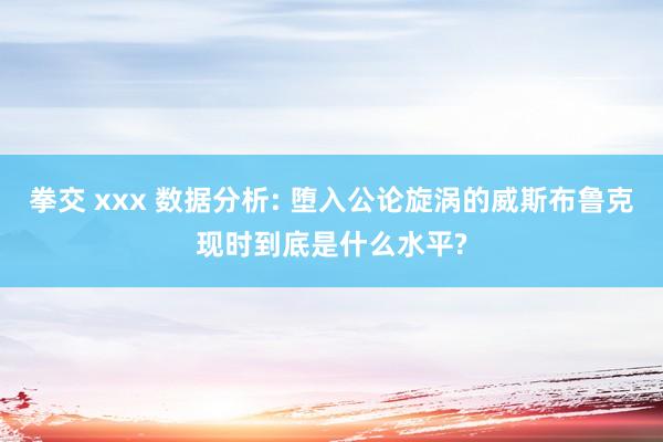 拳交 xxx 数据分析: 堕入公论旋涡的威斯布鲁克现时到底是什么水平?