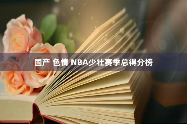 国产 色情 NBA少壮赛季总得分榜