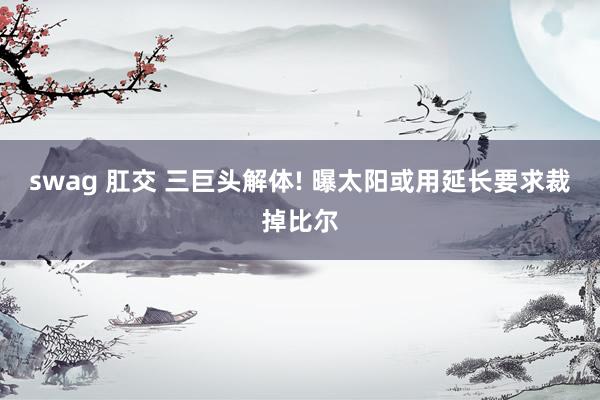 swag 肛交 三巨头解体! 曝太阳或用延长要求裁掉比尔