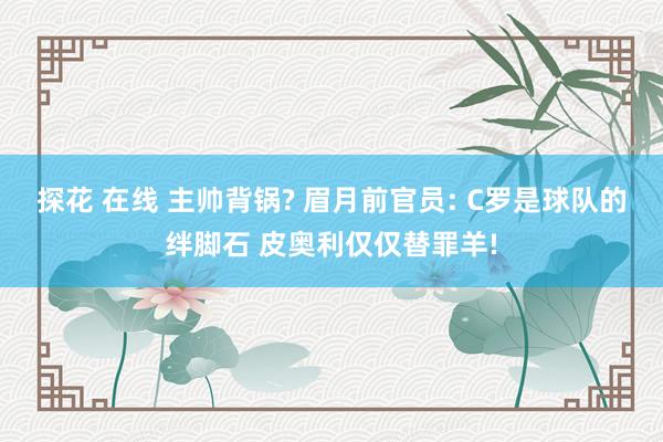 探花 在线 主帅背锅? 眉月前官员: C罗是球队的绊脚石 皮奥利仅仅替罪羊!