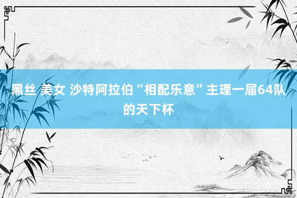 黑丝 美女 沙特阿拉伯“相配乐意”主理一届64队的天下杯