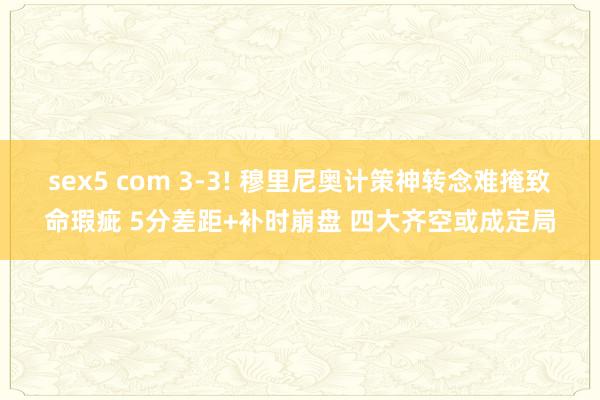 sex5 com 3-3! 穆里尼奥计策神转念难掩致命瑕疵 5分差距+补时崩盘 四大齐空或成定局