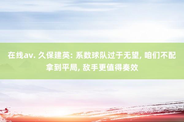 在线av. 久保建英: 系数球队过于无望, 咱们不配拿到平局, 敌手更值得奏效