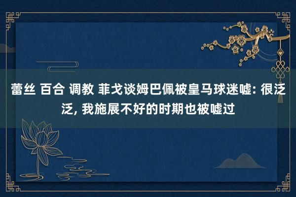 蕾丝 百合 调教 菲戈谈姆巴佩被皇马球迷嘘: 很泛泛, 我施展不好的时期也被嘘过