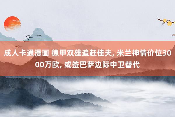 成人卡通漫画 德甲双雄追赶佳夫, 米兰神情价位3000万欧, 或签巴萨边际中卫替代
