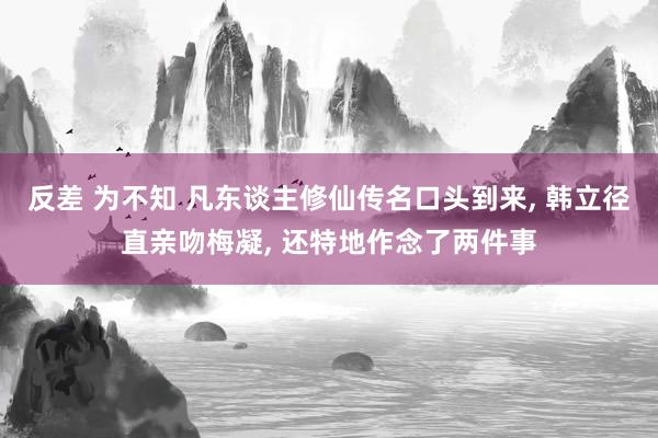 反差 为不知 凡东谈主修仙传名口头到来， 韩立径直亲吻梅凝， 还特地作念了两件事