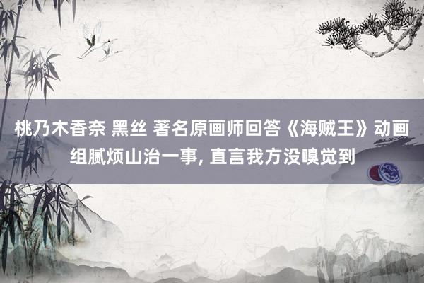 桃乃木香奈 黑丝 著名原画师回答《海贼王》动画组腻烦山治一事, 直言我方没嗅觉到