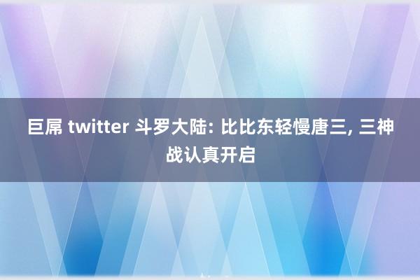 巨屌 twitter 斗罗大陆: 比比东轻慢唐三, 三神战认真开启