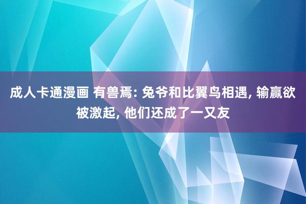 成人卡通漫画 有兽焉: 兔爷和比翼鸟相遇， 输赢欲被激起， 他们还成了一又友
