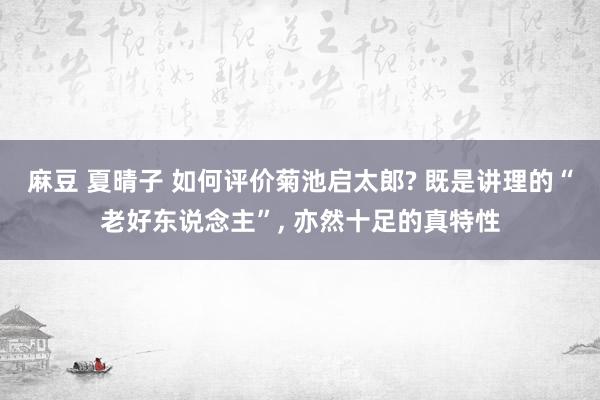 麻豆 夏晴子 如何评价菊池启太郎? 既是讲理的“老好东说念主”, 亦然十足的真特性