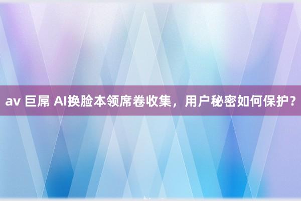 av 巨屌 AI换脸本领席卷收集，用户秘密如何保护？
