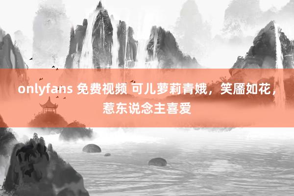 onlyfans 免费视频 可儿萝莉青娥，笑靥如花，惹东说念主喜爱