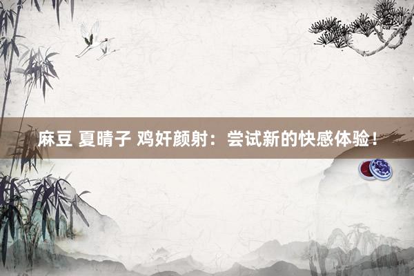 麻豆 夏晴子 鸡奸颜射：尝试新的快感体验！