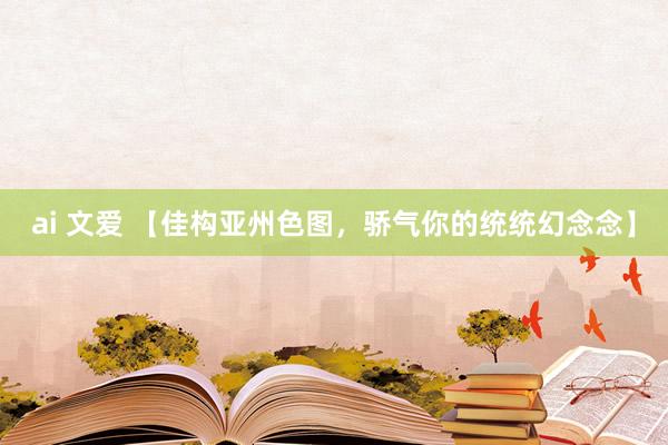 ai 文爱 【佳构亚州色图，骄气你的统统幻念念】