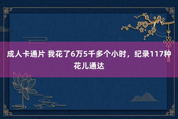 成人卡通片 我花了6万5千多个小时，纪录117种花儿通达