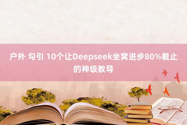 户外 勾引 10个让Deepseek坐窝进步80%截止的神级教导
