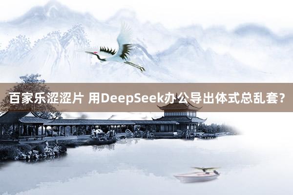 百家乐涩涩片 用DeepSeek办公导出体式总乱套？
