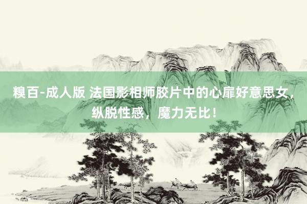 糗百-成人版 法国影相师胶片中的心扉好意思女，纵脱性感，魔力无比！