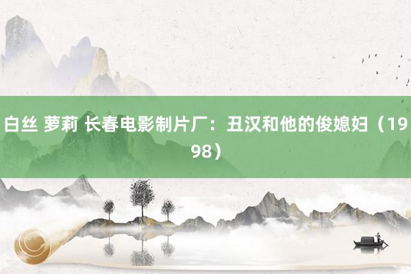 白丝 萝莉 长春电影制片厂：丑汉和他的俊媳妇（1998）