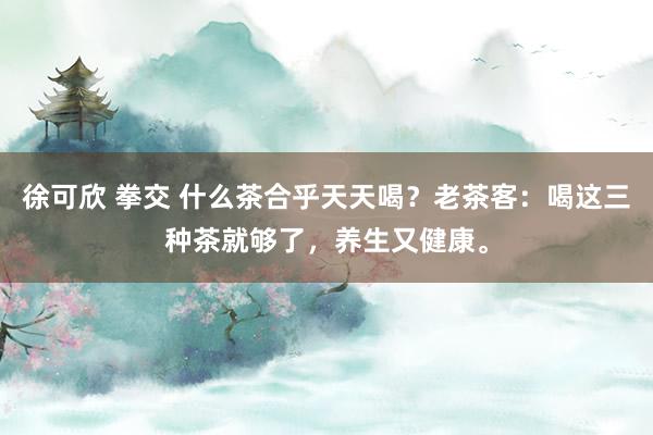 徐可欣 拳交 什么茶合乎天天喝？老茶客：喝这三种茶就够了，养生又健康。