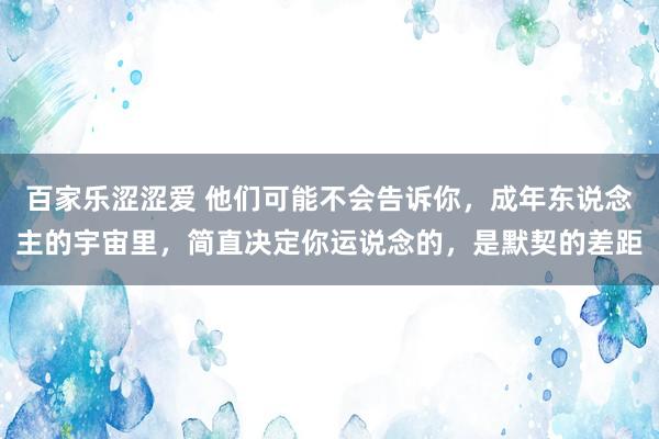 百家乐涩涩爱 他们可能不会告诉你，成年东说念主的宇宙里，简直决定你运说念的，是默契的差距