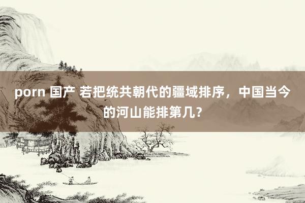 porn 国产 若把统共朝代的疆域排序，中国当今的河山能排第几？