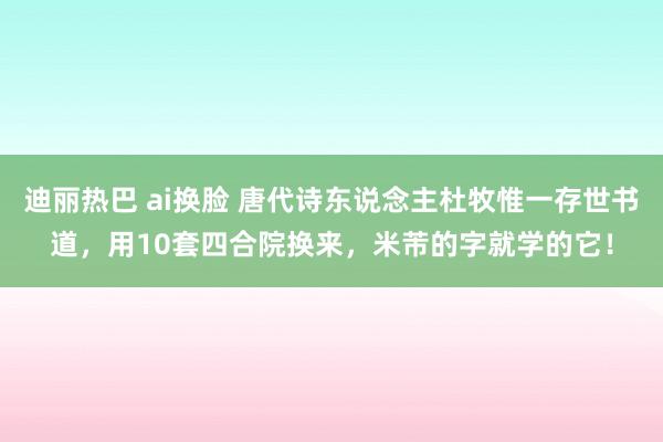 迪丽热巴 ai换脸 唐代诗东说念主杜牧惟一存世书道，用10套四合院换来，米芾的字就学的它！