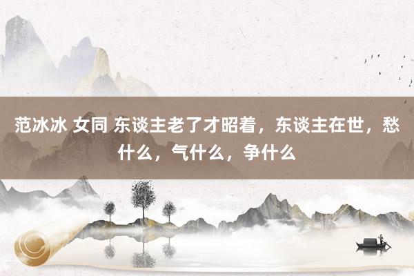 范冰冰 女同 东谈主老了才昭着，东谈主在世，愁什么，气什么，争什么