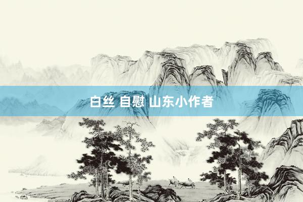 白丝 自慰 山东小作者