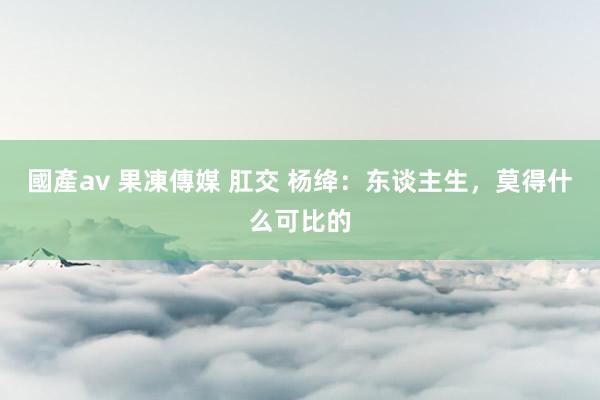 國產av 果凍傳媒 肛交 杨绛：东谈主生，莫得什么可比的