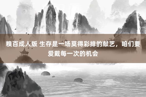 糗百成人版 生存是一场莫得彩排的献艺，咱们要爱戴每一次的机会