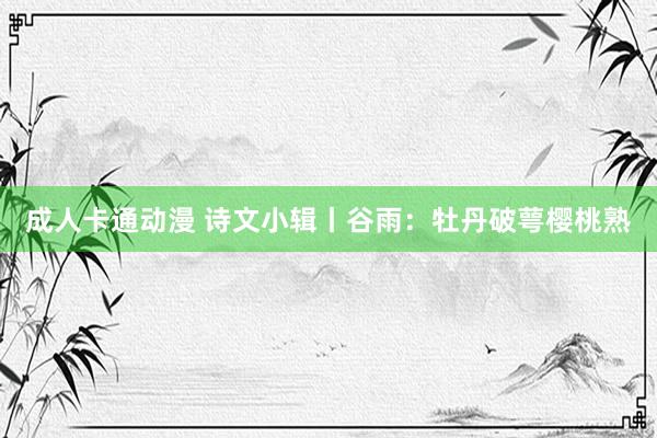 成人卡通动漫 诗文小辑丨谷雨：牡丹破萼樱桃熟