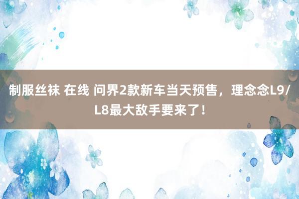 制服丝袜 在线 问界2款新车当天预售，理念念L9/L8最大敌手要来了！