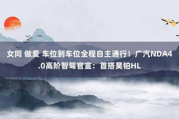 女同 做爱 车位到车位全程自主通行！广汽NDA4.0高阶智驾官宣：首搭昊铂HL
