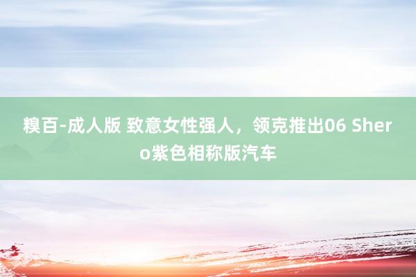 糗百-成人版 致意女性强人，领克推出06 Shero紫色相称版汽车