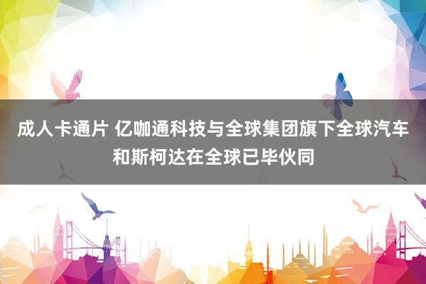 成人卡通片 亿咖通科技与全球集团旗下全球汽车和斯柯达在全球已毕伙同