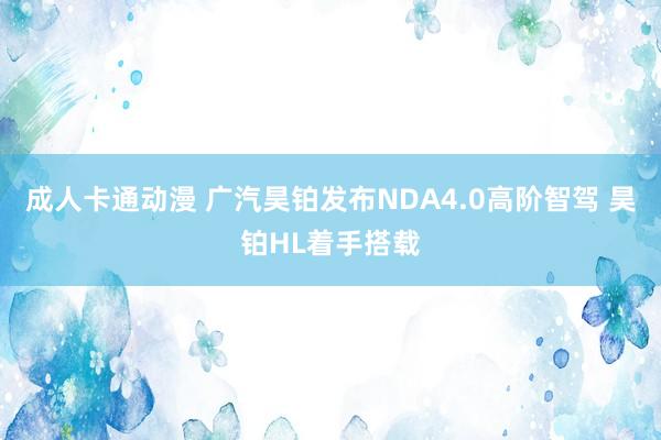 成人卡通动漫 广汽昊铂发布NDA4.0高阶智驾 昊铂HL着手搭载