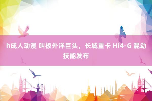 h成人动漫 叫板外洋巨头，长城重卡 Hi4-G 混动技能发布
