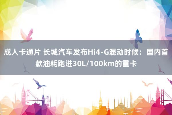 成人卡通片 长城汽车发布Hi4-G混动时候：国内首款油耗跑进30L/100km的重卡